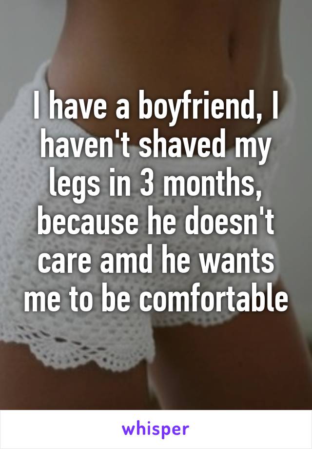 I have a boyfriend, I haven't shaved my legs in 3 months, because he doesn't care amd he wants me to be comfortable 