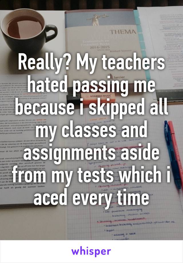 Really? My teachers hated passing me because i skipped all my classes and assignments aside from my tests which i aced every time