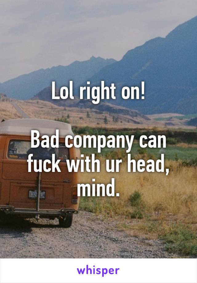 Lol right on!

Bad company can fuck with ur head, mind.
