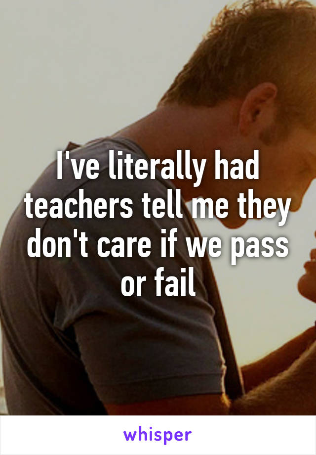 I've literally had teachers tell me they don't care if we pass or fail