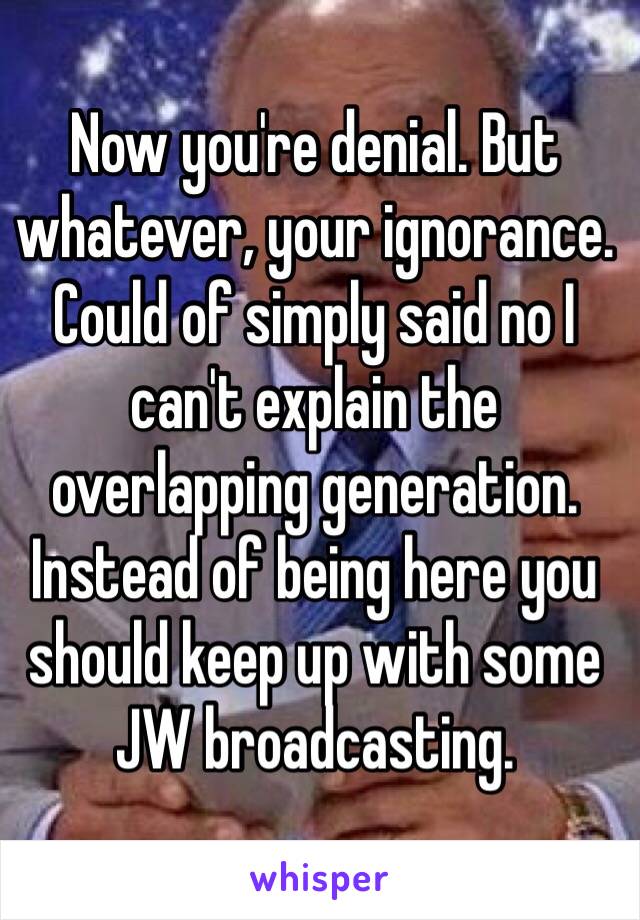 Now you're denial. But whatever, your ignorance. Could of simply said no I can't explain the overlapping generation. Instead of being here you should keep up with some JW broadcasting.