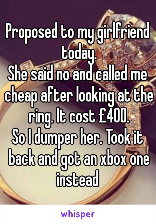 Proposed to my girlfriend today.
She said no and called me cheap after looking at the ring. It cost £400.
So I dumper her. Took it back and got an xbox one instead 