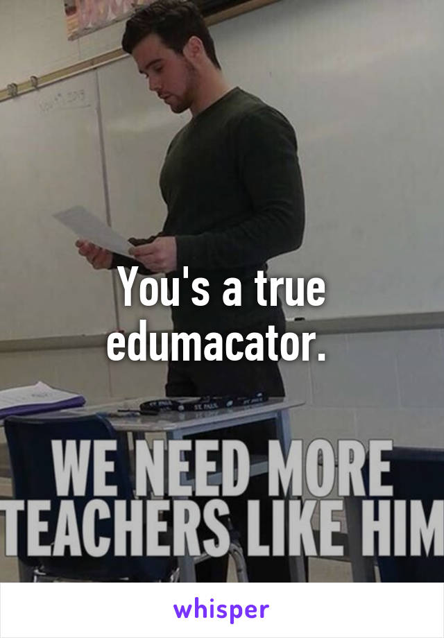 You's a true edumacator. 