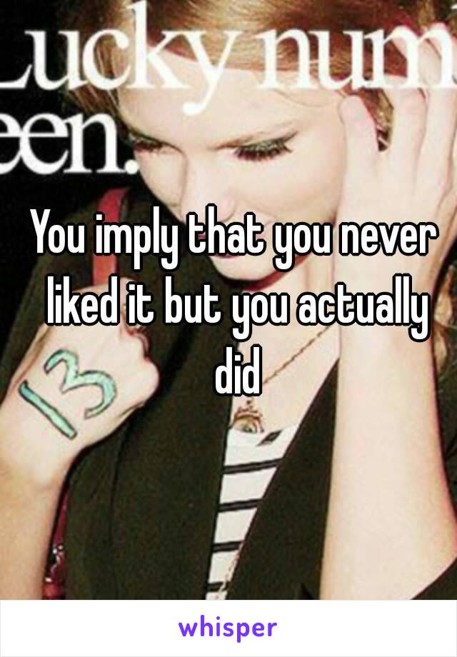 You imply that you never liked it but you actually did