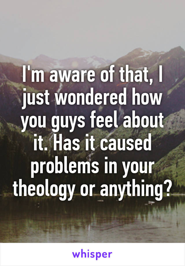 I'm aware of that, I just wondered how you guys feel about it. Has it caused problems in your theology or anything?