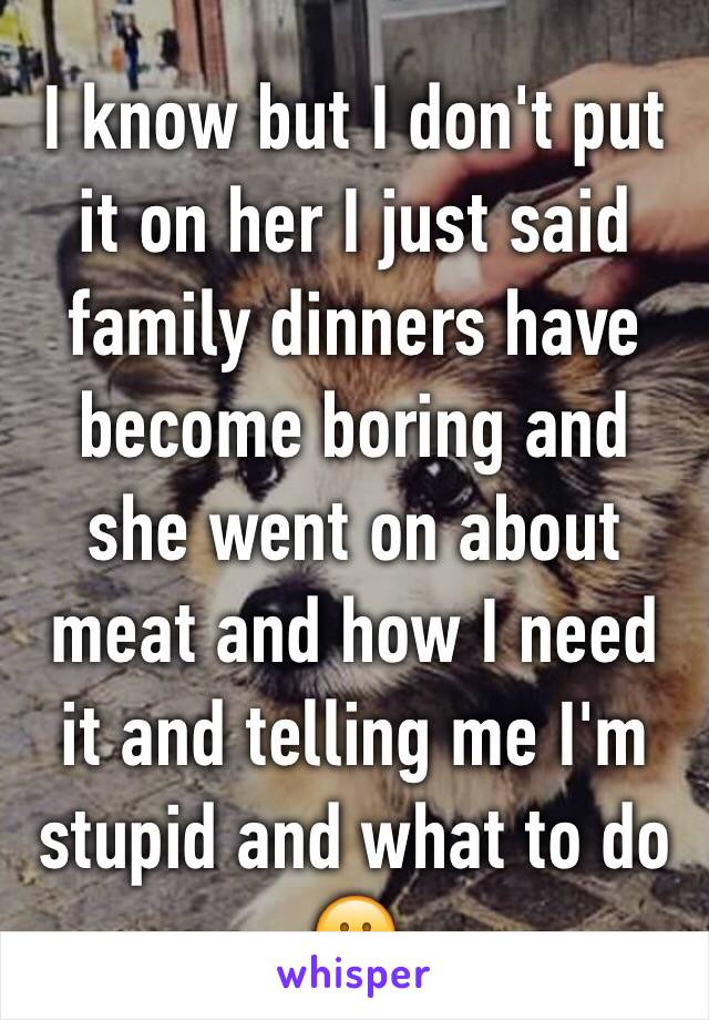 I know but I don't put it on her I just said family dinners have become boring and she went on about meat and how I need it and telling me I'm stupid and what to do 😕