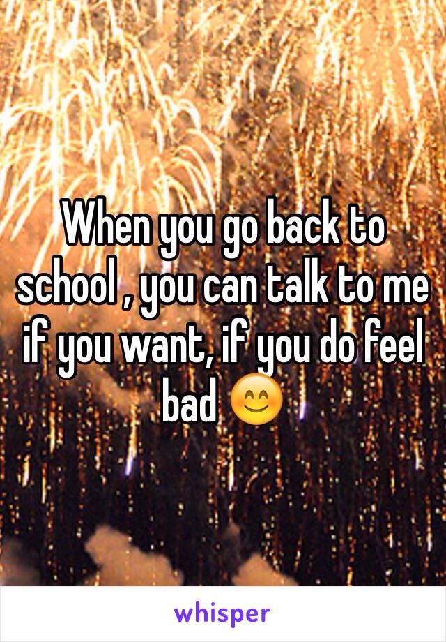 When you go back to school , you can talk to me if you want, if you do feel bad 😊