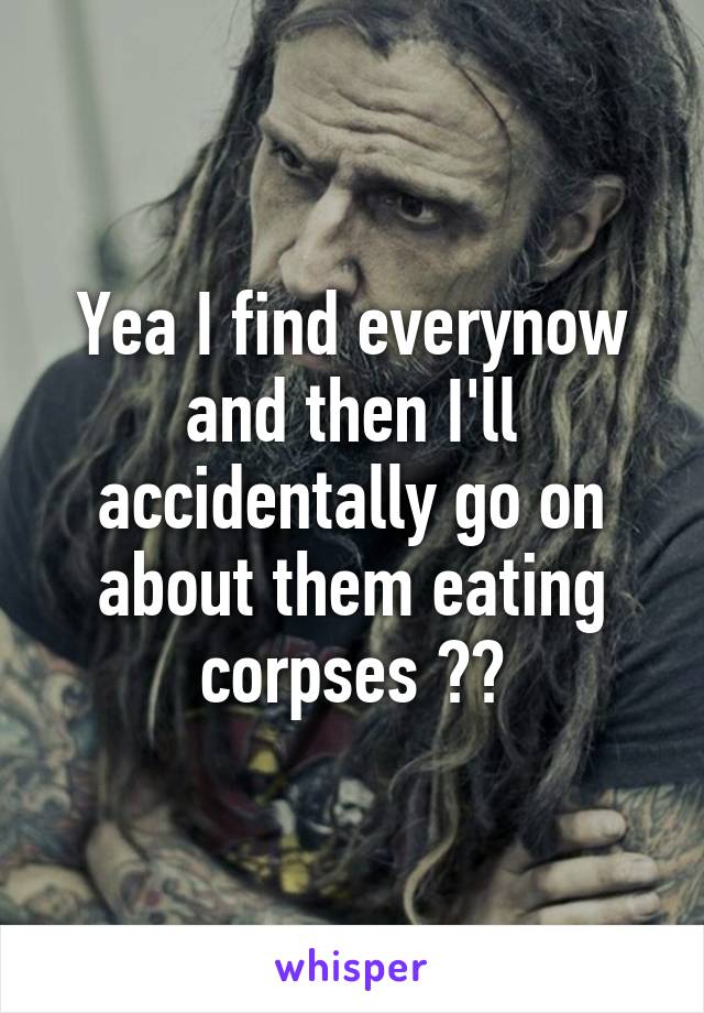 Yea I find everynow and then I'll accidentally go on about them eating corpses 😂😂