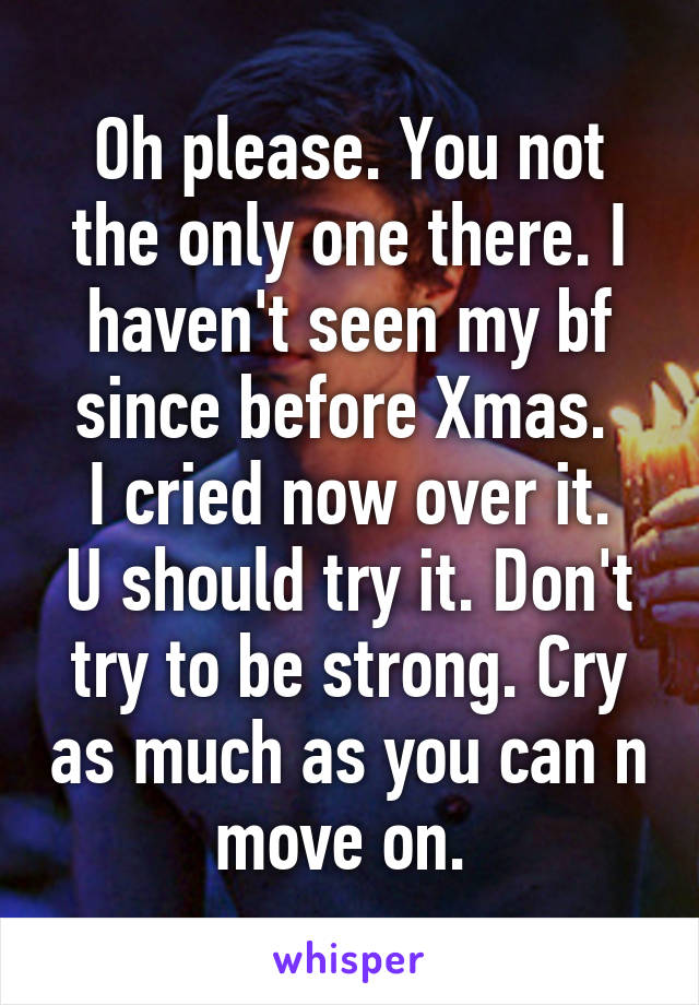 Oh please. You not the only one there. I haven't seen my bf since before Xmas. 
I cried now over it. U should try it. Don't try to be strong. Cry as much as you can n move on. 