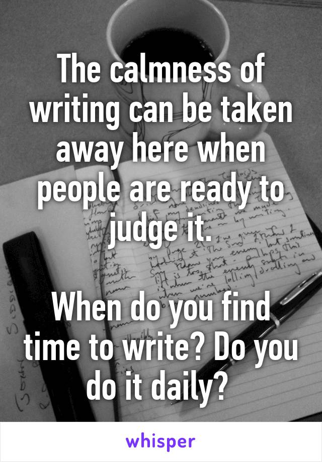The calmness of writing can be taken away here when people are ready to judge it.

When do you find time to write? Do you do it daily? 