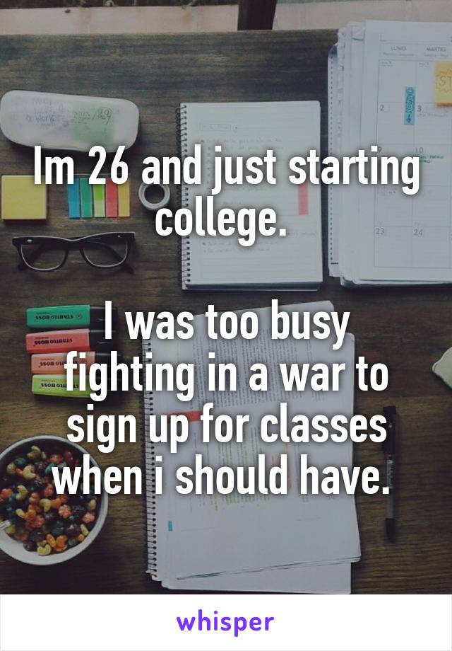 Im 26 and just starting college. 

I was too busy fighting in a war to sign up for classes when i should have. 