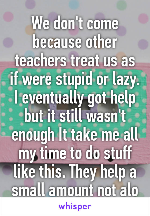 We don't come because other teachers treat us as if were stupid or lazy. I eventually got help but it still wasn't enough It take me all my time to do stuff like this. They help a small amount not alo