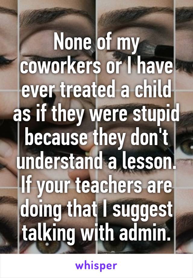 None of my coworkers or I have ever treated a child as if they were stupid because they don't understand a lesson.
If your teachers are doing that I suggest talking with admin.