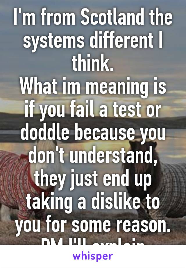 I'm from Scotland the systems different I think.
What im meaning is if you fail a test or doddle because you don't understand, they just end up taking a dislike to you for some reason.
PM I'll explain