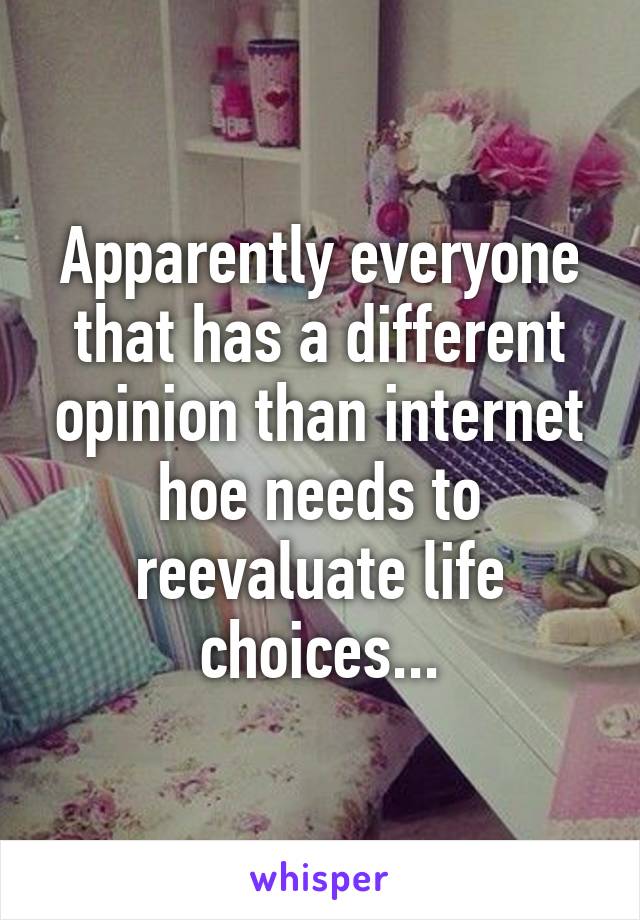 Apparently everyone that has a different opinion than internet hoe needs to reevaluate life choices...