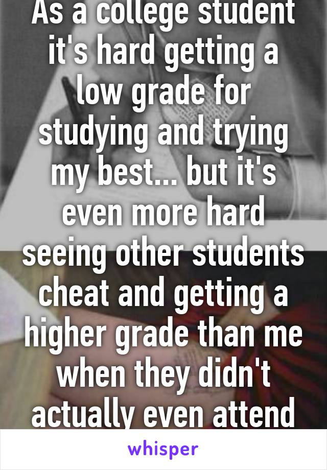 As a college student it's hard getting a low grade for studying and trying my best... but it's even more hard seeing other students cheat and getting a higher grade than me when they didn't actually even attend class.