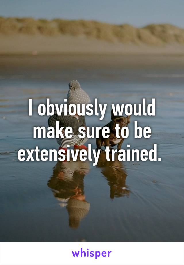 I obviously would make sure to be extensively trained. 