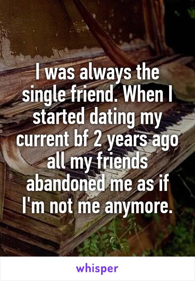 I was always the single friend. When I started dating my current bf 2 years ago all my friends abandoned me as if I'm not me anymore.