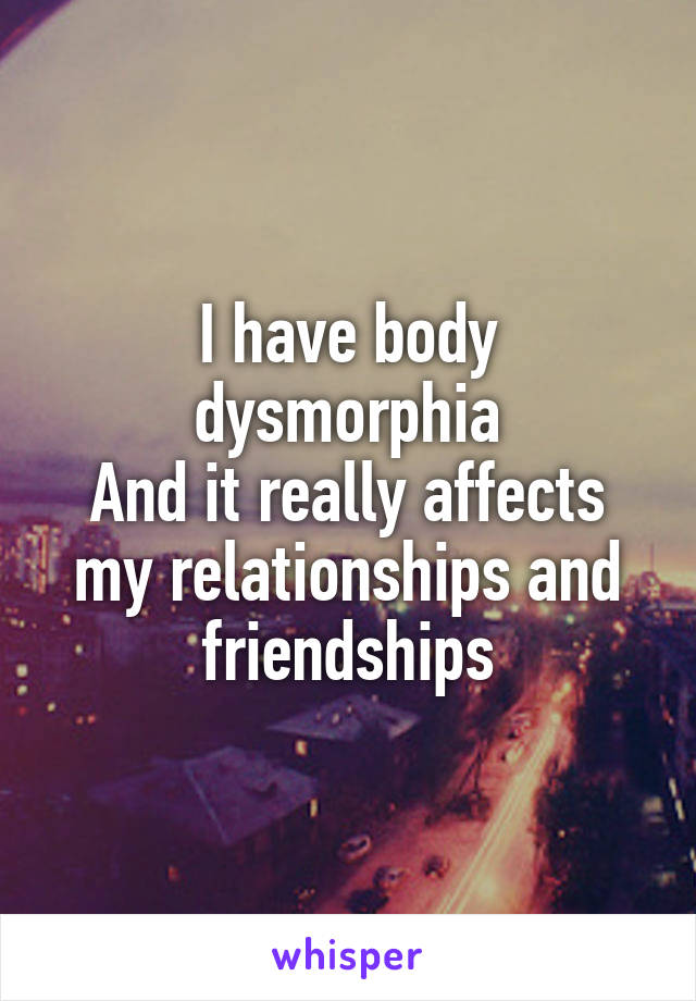 I have body dysmorphia
And it really affects my relationships and friendships