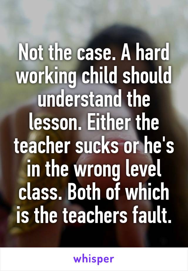 Not the case. A hard working child should understand the lesson. Either the teacher sucks or he's in the wrong level class. Both of which is the teachers fault.