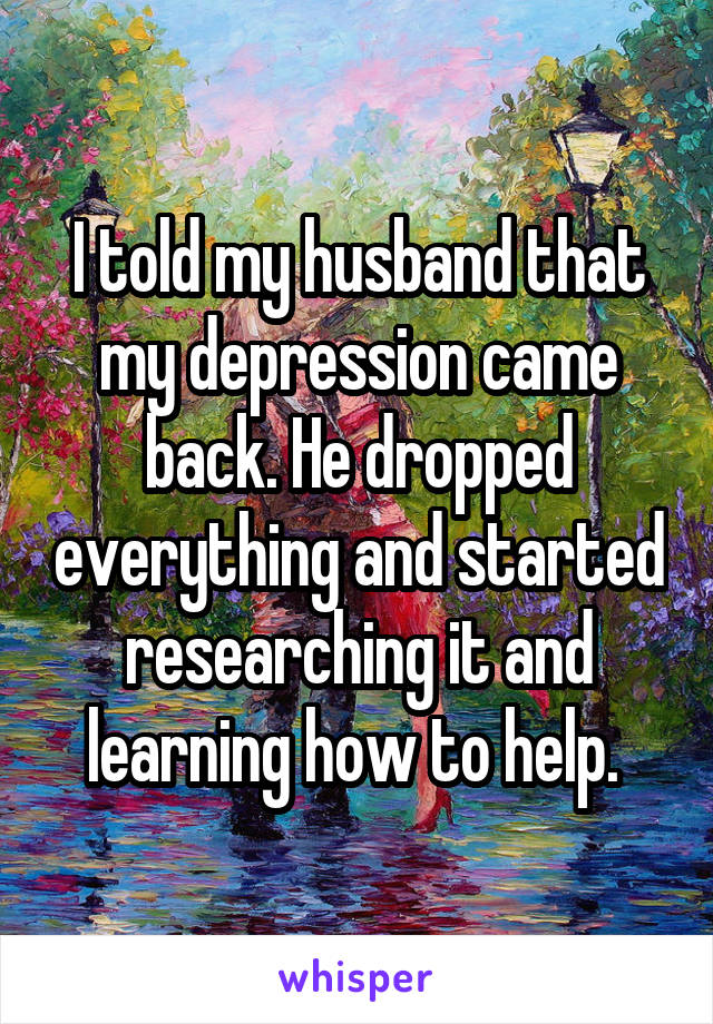 I told my husband that my depression came back. He dropped everything and started researching it and learning how to help. 