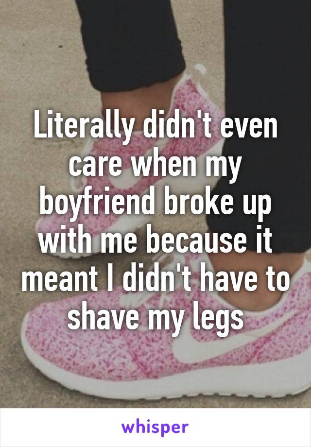 Literally didn't even care when my boyfriend broke up with me because it meant I didn't have to shave my legs