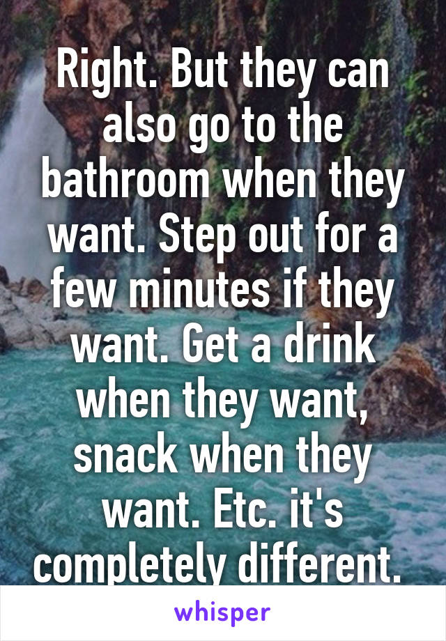 Right. But they can also go to the bathroom when they want. Step out for a few minutes if they want. Get a drink when they want, snack when they want. Etc. it's completely different. 