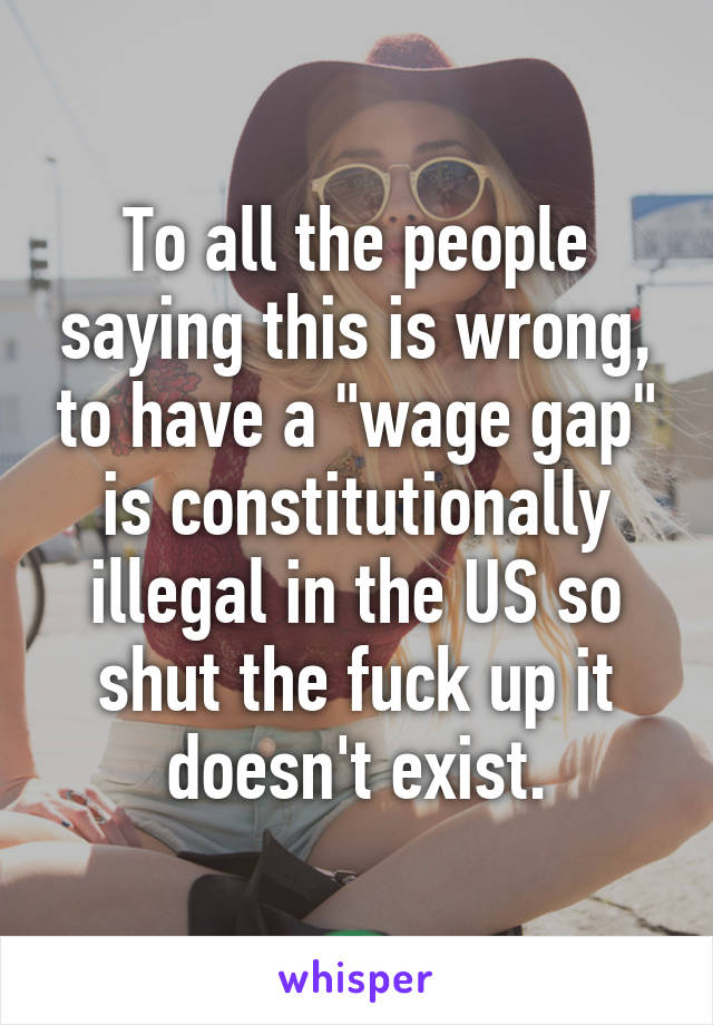 To all the people saying this is wrong, to have a "wage gap" is constitutionally illegal in the US so shut the fuck up it doesn't exist.