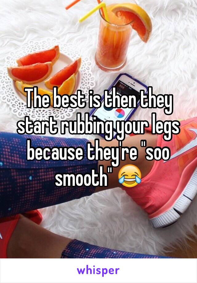 The best is then they start rubbing your legs because they're "soo smooth" 😂