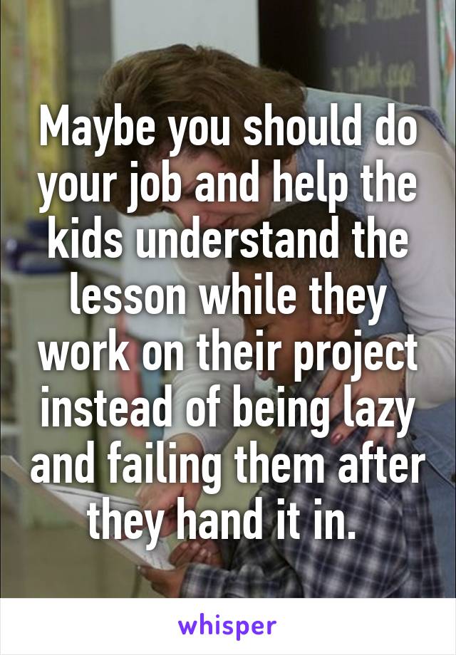Maybe you should do your job and help the kids understand the lesson while they work on their project instead of being lazy and failing them after they hand it in. 
