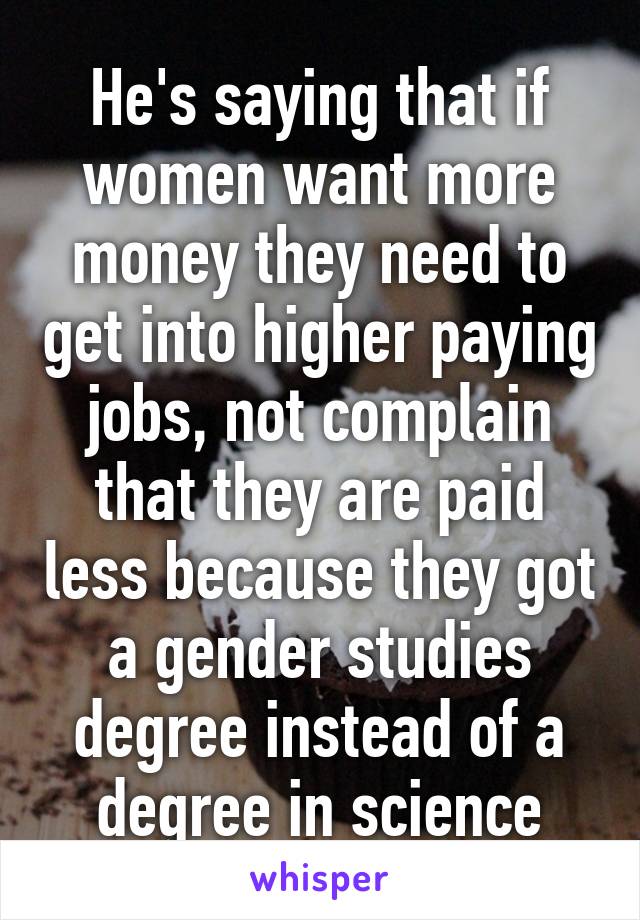 He's saying that if women want more money they need to get into higher paying jobs, not complain that they are paid less because they got a gender studies degree instead of a degree in science