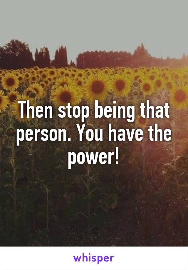 Then stop being that person. You have the power!