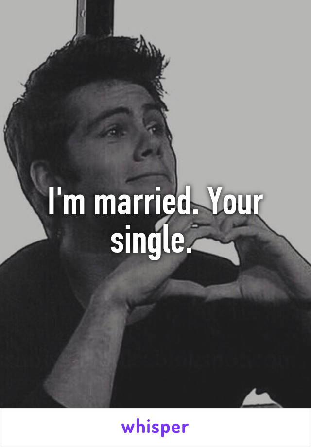 I'm married. Your single. 