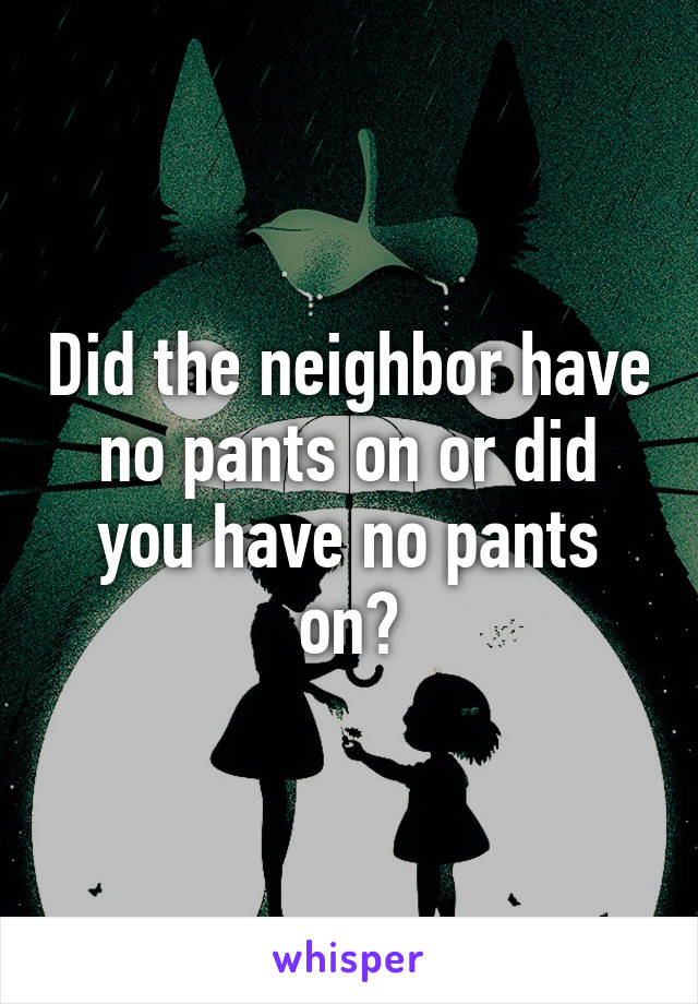 Did the neighbor have no pants on or did you have no pants on?