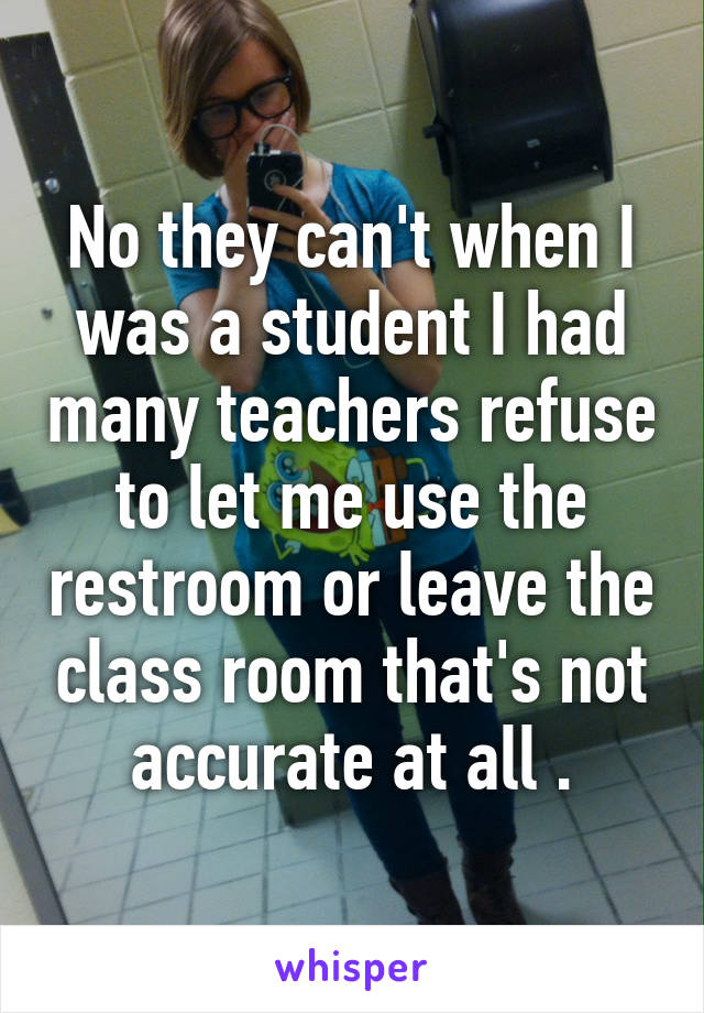 No they can't when I was a student I had many teachers refuse to let me use the restroom or leave the class room that's not accurate at all .