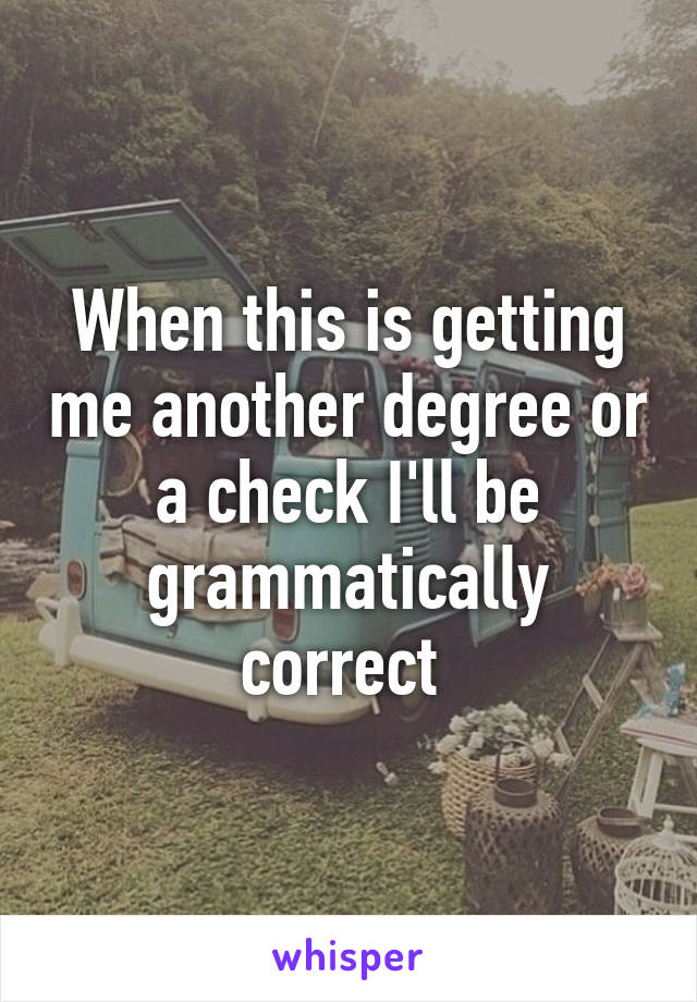 When this is getting me another degree or a check I'll be grammatically correct 