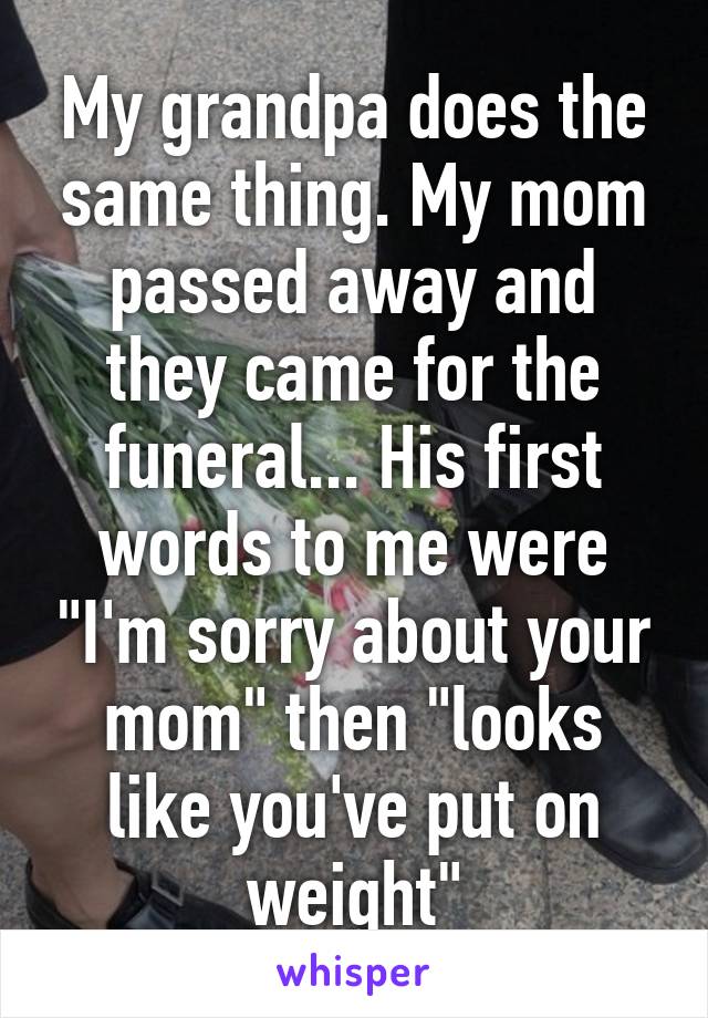 My grandpa does the same thing. My mom passed away and they came for the funeral... His first words to me were "I'm sorry about your mom" then "looks like you've put on weight"