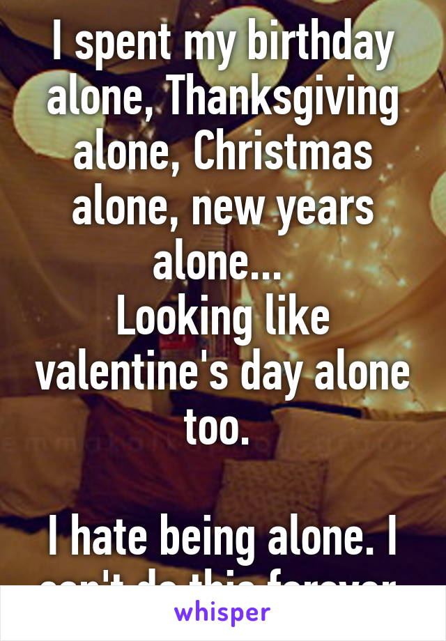 I spent my birthday alone, Thanksgiving alone, Christmas alone, new years alone... 
Looking like valentine's day alone too. 

I hate being alone. I can't do this forever 