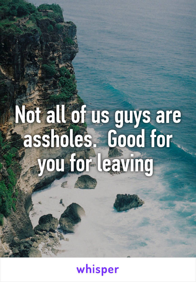 Not all of us guys are assholes.  Good for you for leaving 