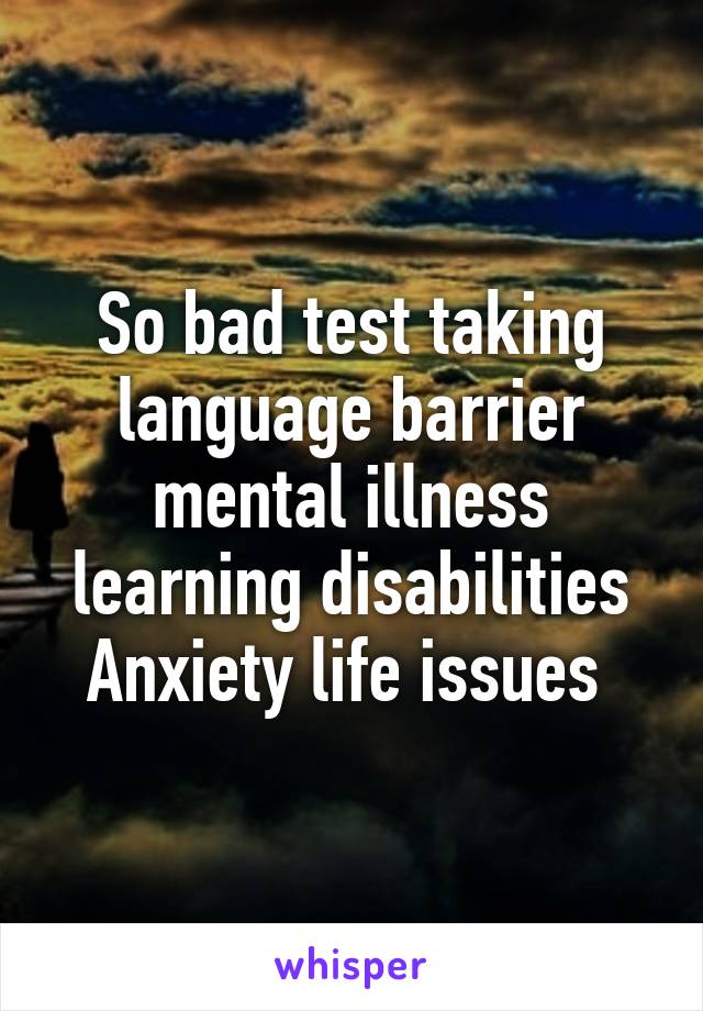 So bad test taking language barrier mental illness learning disabilities Anxiety life issues 