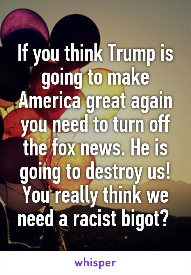If you think Trump is going to make America great again you need to turn off the fox news. He is going to destroy us! You really think we need a racist bigot? 
