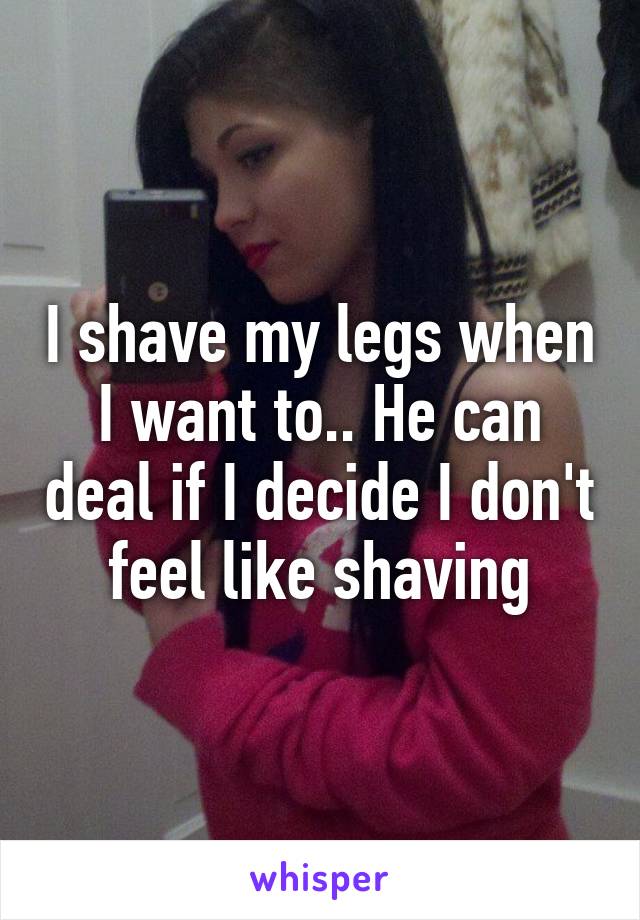 I shave my legs when I want to.. He can deal if I decide I don't feel like shaving