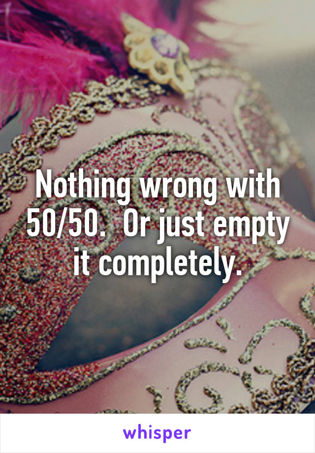 Nothing wrong with 50/50.  Or just empty it completely.