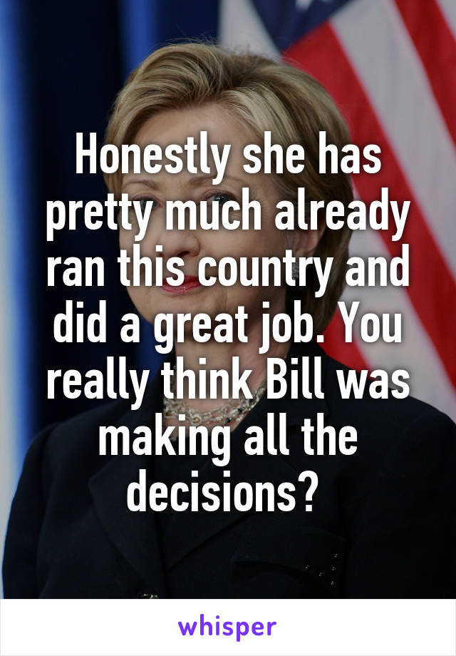 Honestly she has pretty much already ran this country and did a great job. You really think Bill was making all the decisions? 