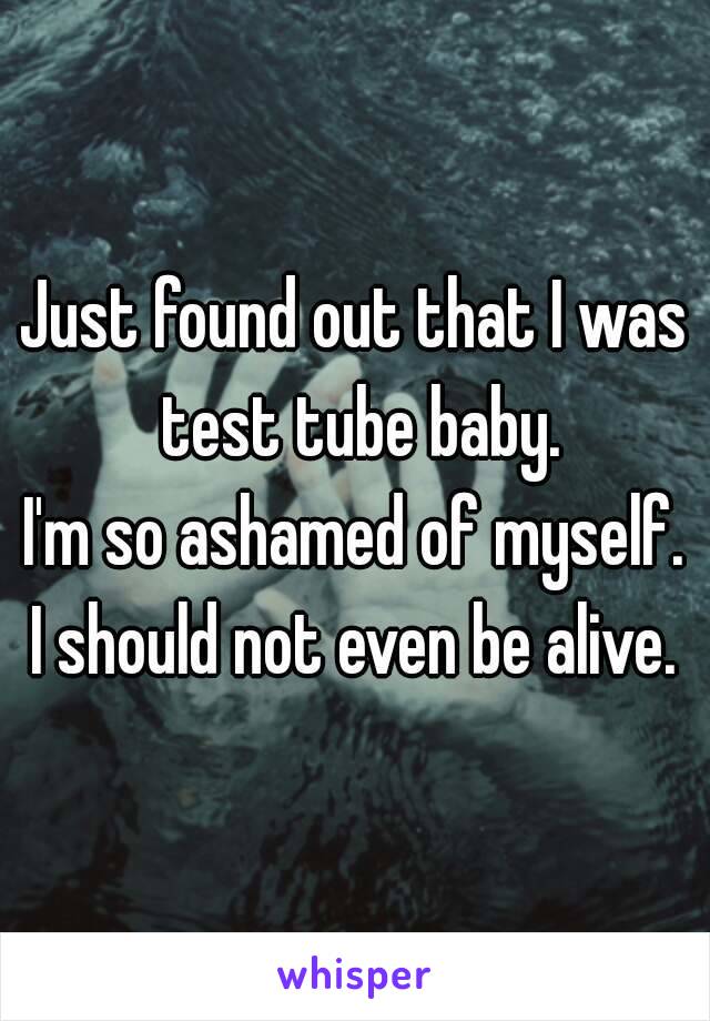 Just found out that I was test tube baby.
I'm so ashamed of myself.
I should not even be alive.