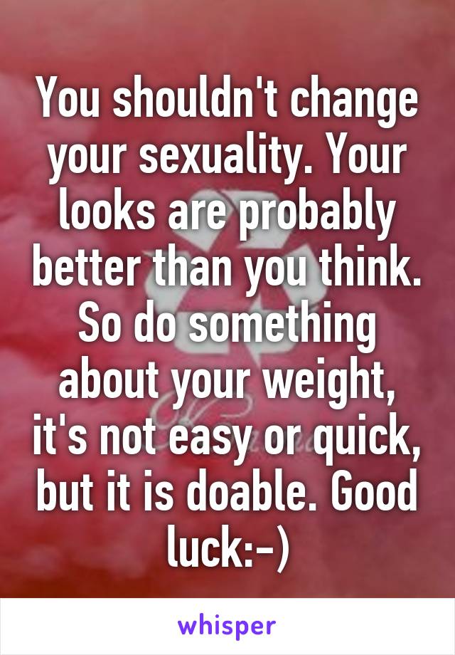 You shouldn't change your sexuality. Your looks are probably better than you think. So do something about your weight, it's not easy or quick, but it is doable. Good luck:-)