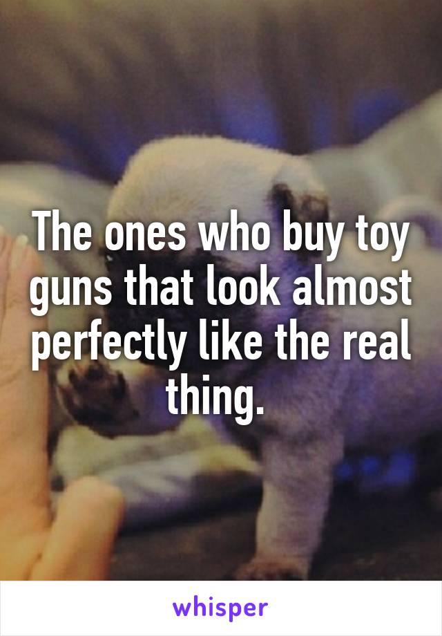 The ones who buy toy guns that look almost perfectly like the real thing. 
