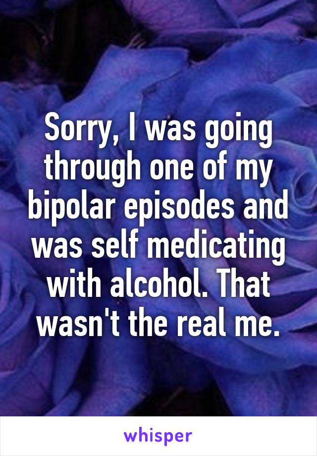 Sorry, I was going through one of my bipolar episodes and was self medicating with alcohol. That wasn't the real me.