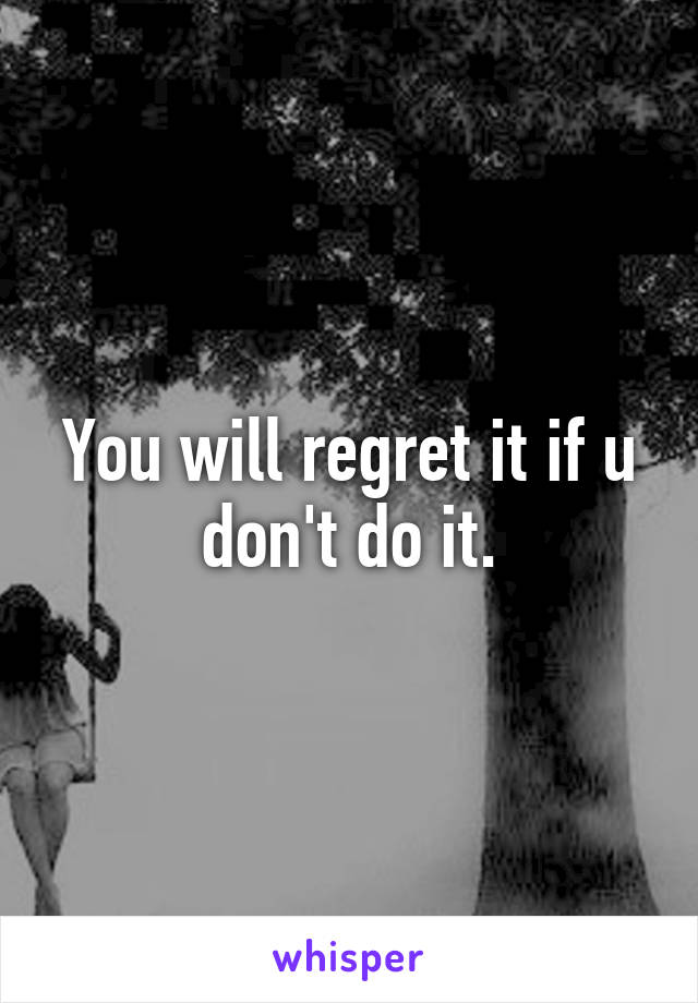 You will regret it if u don't do it.
