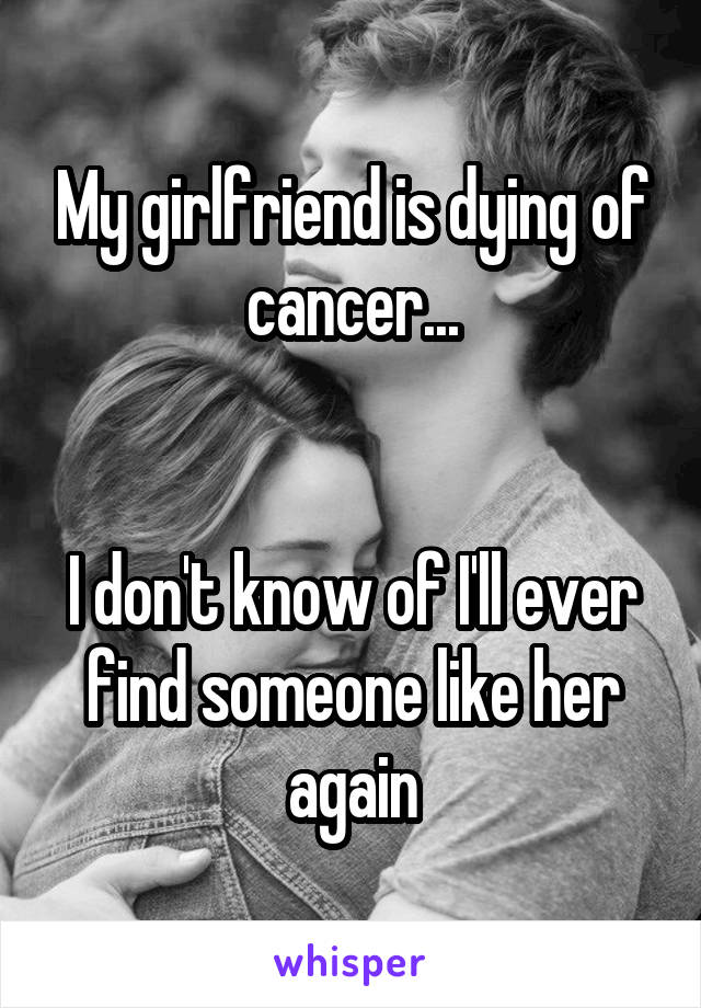 My girlfriend is dying of cancer...


I don't know of I'll ever find someone like her again